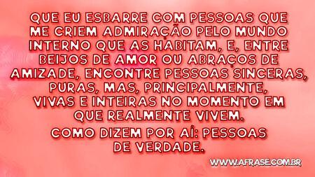 Que eu esbarre com pessoas que me criem admiração pelo mundo interno que as habitam, e, entre beijos de amor ou abraços de amizade, encontre pessoas sinceras, puras, mas, principalmente, vivas e inteiras no momento em que realmente vivem.
Como dizem por aí: pessoas de verdade.