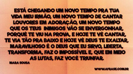 Está chegando um novo tempo pra tua vida meu irmão, um novo tempo de cantar louvores em adoração, um novo tempo que os teus inimigos vão se envergonhar, porquê te viu na prova, e hoje te vê cantar, te via tão pra baixo e hoje vê Deus te exaltar, maravilhoso é o Deus que eu sirvo, liberta, transforma, faz o impossível e, que em meio as lutas, faz você triunfar.