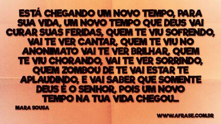 Está chegando um novo tempo, para sua vida, um novo tempo que Deus vai curar suas feridas, quem te viu sofrendo, vai te ver cantar, quem te viu no anonimato vai te ver brilhar, quem te viu chorando, vai te ver sorrindo, quem zombou de te vai estar te aplaudindo, e vai saber que somente Deus é o senhor, pois um novo tempo na tua vida chegou...