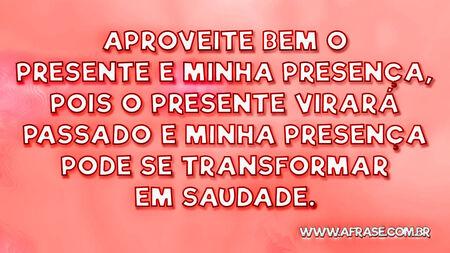 Aproveite bem o presente e minha presença, pois o presente virará passado e minha presença pode se transformar em saudade.