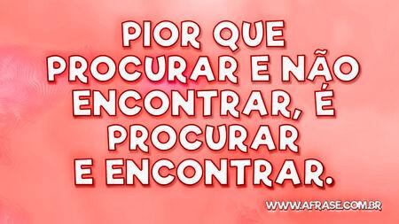 Pior que procurar e não encontrar, é procurar e encontrar.
