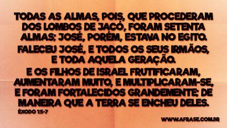 Todas as almas, pois, que procederam dos lombos de Jacó, foram setenta almas; José, porém, estava no Egito.
Faleceu José, e todos os seus irmãos, e toda aquela geração.
E os filhos de Israel frutificaram, aumentaram muito, e multiplicaram-se, e foram fortalecidos grandemente; de maneira que a terra se encheu deles.
Êxodo 1:5-7