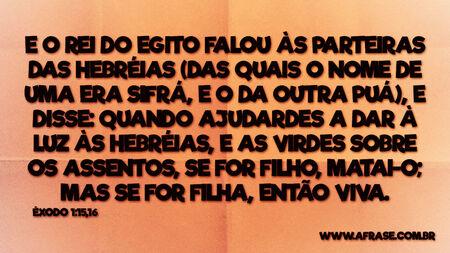 E o rei do Egito falou às parteiras das hebréias (das quais o nome de uma era Sifrá, e o da outra Puá), E disse: Quando ajudardes a dar à luz às hebréias, e as virdes sobre os assentos, se for filho, matai-o; mas se for filha, então viva.
Êxodo 1:15,16