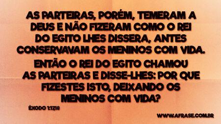 As parteiras, porém, temeram a Deus e não fizeram como o rei do Egito lhes dissera, antes conservavam os meninos com vida.
Então o rei do Egito chamou as parteiras e disse-lhes: Por que fizestes isto, deixando os meninos com vida?
Êxodo 1:17,18