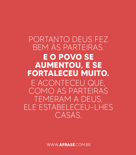 E o povo se aumentou Portanto Deus fez bem às parteiras.
E o povo se aumentou, e se fortaleceu muito.
E aconteceu que, como as parteiras temeram a Deus, ele estabeleceu-lhes casas.
Êxodo 1:20,21