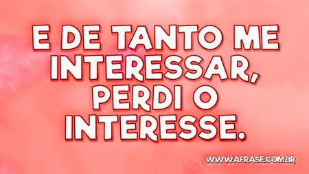 E de tanto me interessar, perdi o interesse.