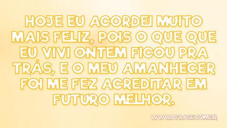 Hoje eu acordei muito mais feliz, pois o que que eu vivi ontem ficou pra trás, e o meu amanhecer foi me fez acreditar em futuro melhor.