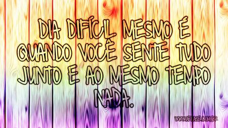 Dia difícil mesmo é quando você sente tudo junto e ao mesmo tempo nada.