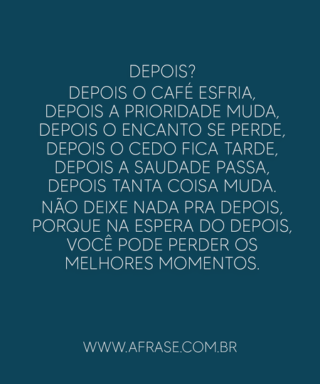 Depois?
Depois o café esfria, depois a prioridade muda, depois o encanto se perde, depois o cedo fica tarde, depois a saudade passa, depois tanta coisa muda.
Não deixe nada pra depois, porque na espera do depois, você pode perder os melhores momentos.