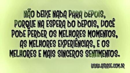 Não deixe nada para depois, porque na espera do depois, você pode perder os melhores momentos, as melhores experiências, e os melhores e mais sinceros sentimentos.