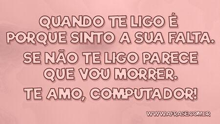 Quando te ligo é porque sinto a sua falta.
Se não te ligo parece que vou morrer.
Te amo, computador!