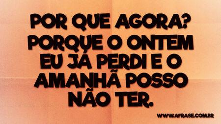 Por que agora?
Porque o ontem eu já perdi e o amanhã posso não ter.