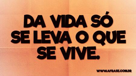 Da vida só se leva o que se vive.
