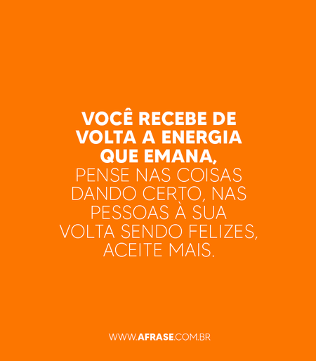 Você recebe de volta a energia que emana, pense nas coisas dando certo, nas pessoas à sua volta sendo felizes, aceite mais.