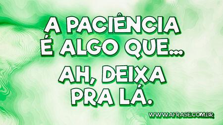 A paciência é algo que...
Ah, deixa pra lá.
