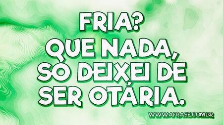 Fria?
Que nada, só deixei de ser otária.