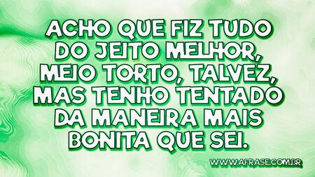 Acho que fiz tudo do jeito melhor, meio torto, talvez, mas tenho tentado da maneira mais bonita que sei.