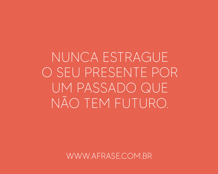 Nunca estrague o seu presente por um passado que não tem futuro.