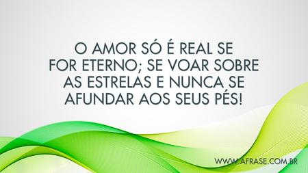 O amor só é real se for eterno; se voar sobre as estrelas e nunca se afundar aos seus pés!