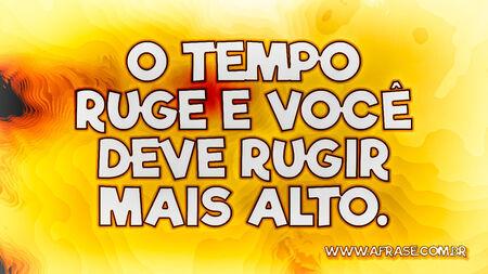 O tempo ruge e você deve rugir mais alto.