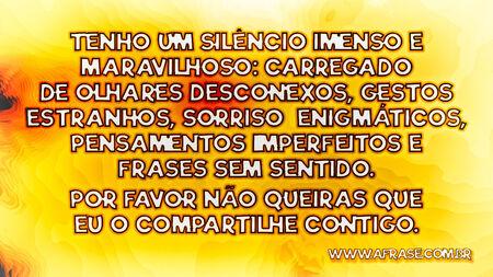 Tenho um silêncio imenso e maravilhoso: carregado de olhares desconexos, gestos estranhos, sorrisos enigmáticos, pensamentos imperfeitos e frases sem sentido.
Por favor não queiras que eu o compartilhe contigo.