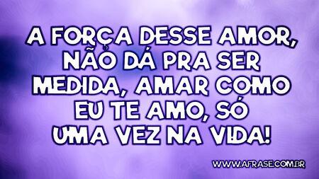 A força desse amor, não dá pra ser medida, amar como eu te amo, só uma vez na vida!