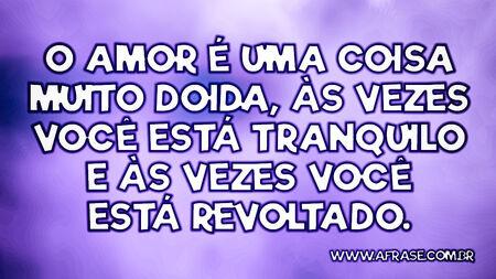 O amor é uma coisa muito doida, às vezes você está tranquilo e às vezes você está revoltado.