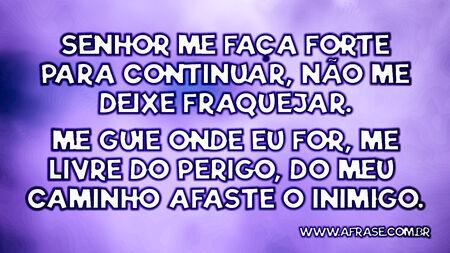 Senhor me faça forte para continuar, não me deixe fraquejar.
Me guie onde eu for, me livre do perigo, do meu caminho afaste o inimigo.