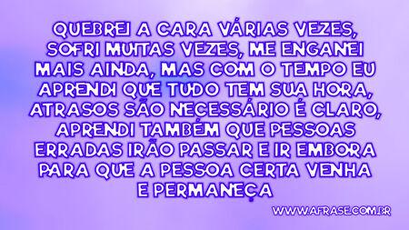 Quebrei a cara várias vezes, sofri muitas vezes, me enganei mais ainda, mas com o tempo eu aprendi que tudo tem sua hora, atrasos são necessário é claro, aprendi também que pessoas erradas irão passar e ir embora para que a pessoa certa venha e permaneça.