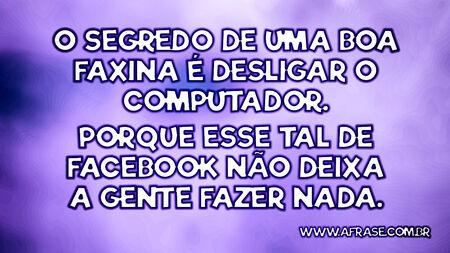 O segredo de uma boa faxina é desligar o computador.
Porque esse tal de Facebook não deixa a gente fazer nada.