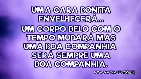 Uma cara bonita envelhecerá...
Um corpo belo com o tempo mudará mas uma boa companhia será sempre uma boa companhia.