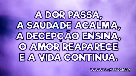 A dor passa, a saudade acalma, a decepção ensina, o amor reaparece e a vida continua.
