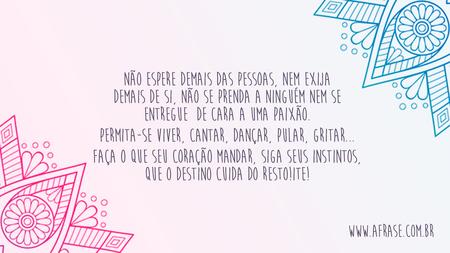 Não espere demais das pessoas, nem exija demais de si, não se prenda a ninguém nem se entregue de cara a uma paixão.
Permita-se viver, cantar, dançar, pular, gritar...
Faça o que seu coração mandar, siga seus instintos, que o destino cuida do resto!