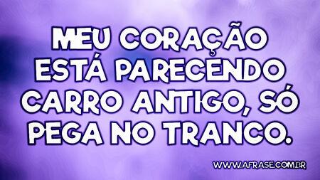 Meu coração está parecendo carro antigo, só pega no tranco.