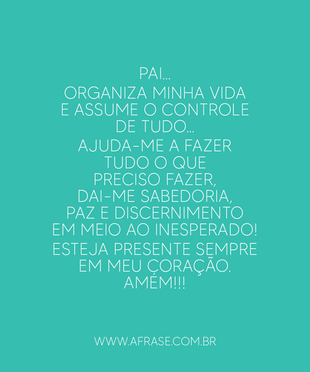 Pai…
Organiza minha vida e assume o controle de tudo…
Ajuda-me a fazer tudo o que preciso fazer, dai-me sabedoria, paz e discernimento em meio ao inesperado!
Esteja presente sempre em meu coração.
Amém!!!