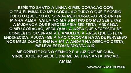 Espírito Santo a linha o meu coração com o teu, elimina do meu coração tudo o que é sóbrio tudo o que é sujo, sonda meu coração, perscruta minha alma, vai lá no mais íntimo do meu ser e faz a mudança que é necessária ser feita, abranda o meu coração, veja qual a área que necessita de concerto ,quebranta e amolece a área que esteja endurecida ,ajuda -me a não colocar nada de perverso nos meus olhos, ensina-me a andar na direção certa , me leva estou disposta a ir.
Me oriente pois o senhor é a luz que me guia, vinde doce hóspede e dai-me da tua santa unção.
Amém.

