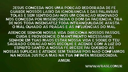 Jesus conceda-nos uma porção redobrada de fé, guarde nossos lábio da ignorância e das palavras tolas e sem sentido, dai-nos um coração renovado nos conceda por misericórdia o dom da paciência, tira de nós toda insensatez, toda intranquilidade,afasta o mal olhado as pragas e as influências do mal.
Abençoe Senhor nossa vida direciona nossos passos, cuida e providencie o mantimento necessário, senhor em tuas mãos estar nossa vida é sobre o teu sagrado coração nos recolhe e acende com a luz do Espírito Santo a nossa fé, recebe Pai querido as nossas súplicas e atende sem tardar pois não confiamos na nossa Justiça mas na tua infinita misericórdia.
Amém
