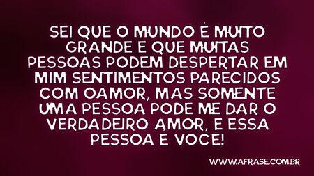 Sei que o mundo é muito grande e que muitas pessoas podem despertar em mim sentimentos parecidos com o amor, mas somente uma pessoa pode me dar o verdadeiro amor, e essa pessoa é você!