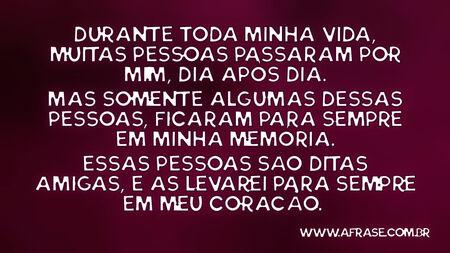 Durante toda minha vida, muitas pessoas passaram por mim, dia após dia.
Mas somente algumas dessas pessoas, ficaram para sempre em minha memória.
Essas pessoas são ditas amigas, e as levarei para sempre em meu coração. 