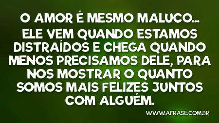 O amor é mesmo maluco...
Ele vem quando estamos distraídos e chega quando menos precisamos dele, para nos mostrar o quanto somos mais felizes juntos com alguém.