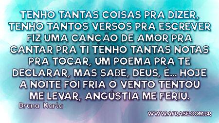Tenho tantas coisas pra dizer,
Tenho tantos versos pra escrever
Fiz uma canção de amor pra cantar pra Ti
Tenho tantas notas pra tocar,
Um poema pra Te declarar,
Mas sabe, Deus,
É...
Hoje a noite foi fria
O vento tentou me levar,
Angústia me feriu.