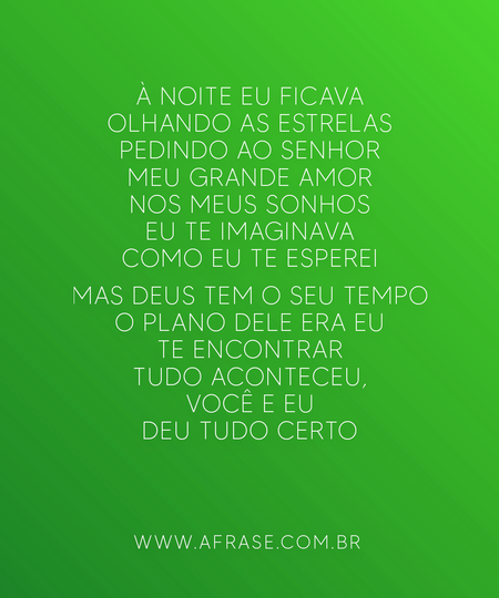 À noite eu ficava olhando as estrelas
Pedindo ao Senhor meu grande amor
Nos meus sonhos eu te imaginava
Como eu te esperei

Mas Deus tem o seu tempo
O plano Dele era eu te encontrar
Tudo aconteceu, você e eu
Deu tudo certo