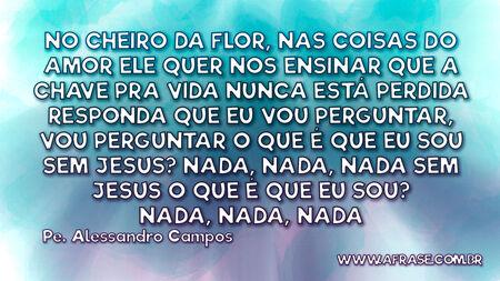 No cheiro da flor, nas coisas do amor
Ele quer nos ensinar
Que a chave pra vida nunca está perdida
Responda que eu vou perguntar, vou perguntar

O que é que eu sou sem Jesus?
Nada, nada, nada
Sem Jesus o que é que eu sou?
Nada, nada, nada