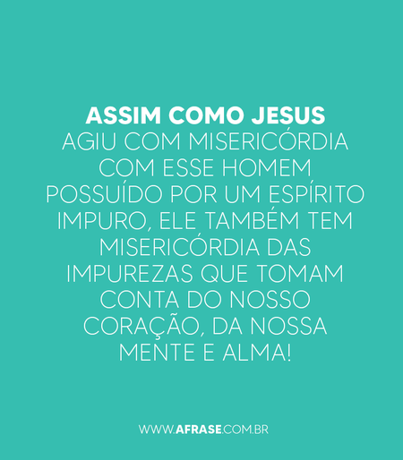 Assim como Jesus agiu com misericórdia com esse homem possuído por um espírito impuro, Ele também tem misericórdia das impurezas que tomam conta do nosso coração, da nossa mente e alma!