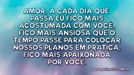 Amor, a cada dia que passa eu fico mais acostumada com você, fico mais ansiosa que o tempo passe para colocar nossos planos em prática, fico mais apaixonada por você.