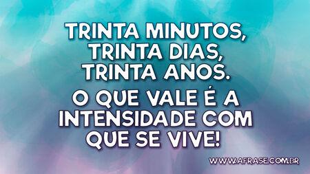 Trinta minutos, trinta dias, trinta anos.
O que vale é a intensidade com que se vive! 