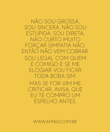 Não sou grossa, sou sincera, não sou estúpida, sou direta, não curto muito forçar simpatia não, então não vem cobrar.
Sou legal com quem é comigo e se me elogiar vou ficar toda boba sim.
Mas se for vim me criticar, avisa, que eu te compro um espelho antes.