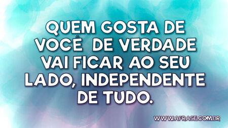 Quem gosta de você de verdade vai ficar ao seu lado, independente de tudo.