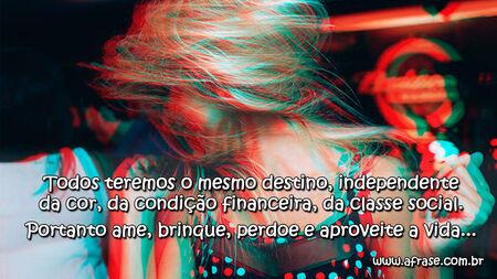 Todos teremos o mesmo destino, independente da cor, da condição financeira, da classe social.
Portanto ame, brinque, perdoe e aproveite a vida...