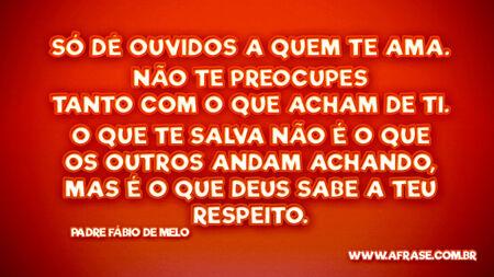 Só dê ouvidos a quem te ama.
Não te preocupes tanto com o que acham de ti.
O que te salva não é o que os outros andam achando, mas é o que Deus sabe a teu respeito.
